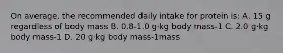 On average, the recommended daily intake for protein is: A. 15 g regardless of body mass B. 0.8-1.0 g·kg body mass-1 C. 2.0 g·kg body mass-1 D. 20 g·kg body mass-1mass