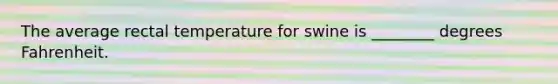 The average rectal temperature for swine is ________ degrees Fahrenheit.