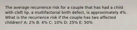 The average recurrence risk for a couple that has had a child with cleft lip, a multifactorial birth defect, is approximately 4%. What is the recurrence risk if the couple has two affected children? A: 2% B: 4% C: 10% D: 25% E: 50%