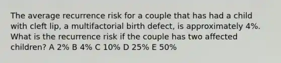 The average recurrence risk for a couple that has had a child with cleft lip, a multifactorial birth defect, is approximately 4%. What is the recurrence risk if the couple has two affected children? A 2% B 4% C 10% D 25% E 50%