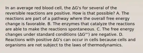 In an average red blood cell, the ΔG's for several of the reversible reactions are positive. How is that possible? A. The reactions are part of a pathway where the overall free energy change is favorable. B. The enzymes that catalyze the reactions are able to make the reactions spontaneous. C. The free energy changes under standard conditions (ΔG°') are negative. D. Reactions with positive ΔG's can occur in cells because cells and organisms are not subject to the laws of thermodynamics.