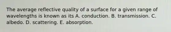 The average reflective quality of a surface for a given range of wavelengths is known as its A. conduction. B. transmission. C. albedo. D. scattering. E. absorption.