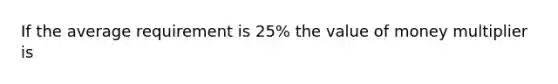 If the average requirement is 25% the value of money multiplier is