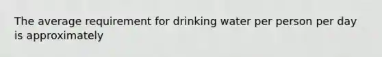 The average requirement for drinking water per person per day is approximately