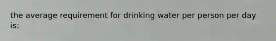 the average requirement for drinking water per person per day is: