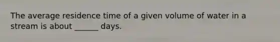 The average residence time of a given volume of water in a stream is about ______ days.