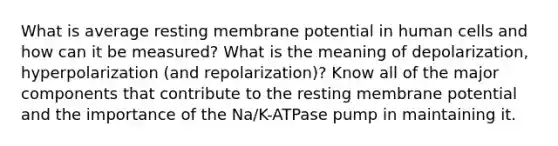 What is average resting membrane potential in human cells and how can it be measured? What is the meaning of depolarization, hyperpolarization (and repolarization)? Know all of the major components that contribute to the resting membrane potential and the importance of the Na/K-ATPase pump in maintaining it.