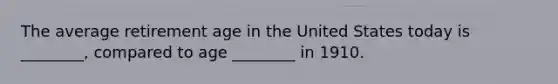 The average retirement age in the United States today is ________, compared to age ________ in 1910.