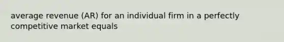 average revenue (AR) for an individual firm in a perfectly competitive market equals