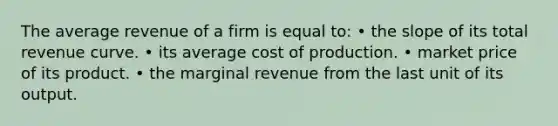 The average revenue of a firm is equal to: • the slope of its total revenue curve. • its average cost of production. • market price of its product. • the marginal revenue from the last unit of its output.