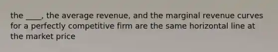 the ____, the average revenue, and the marginal revenue curves for a perfectly competitive firm are the same horizontal line at the market price