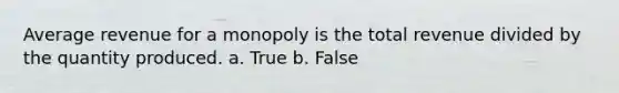 Average revenue for a monopoly is the total revenue divided by the quantity produced. a. True b. False