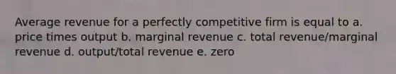 Average revenue for a perfectly competitive firm is equal to a. price times output b. marginal revenue c. total revenue/marginal revenue d. output/total revenue e. zero