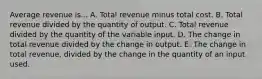 Average revenue is... A. Total revenue minus total cost. B. Total revenue divided by the quantity of output. C. Total revenue divided by the quantity of the variable input. D. The change in total revenue divided by the change in output. E. The change in total revenue, divided by the change in the quantity of an input used.