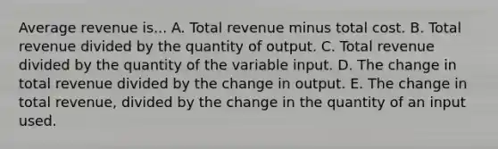 Average revenue is... A. Total revenue minus total cost. B. Total revenue divided by the quantity of output. C. Total revenue divided by the quantity of the variable input. D. The change in total revenue divided by the change in output. E. The change in total revenue, divided by the change in the quantity of an input used.