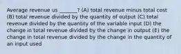 Average revenue us _______? (A) total revenue minus total cost (B) total revenue divided by the quantity of output (C) total revenue divided by the quantity of the variable input (D) the change in total revenue divided by the change in output (E) the change in total revenue divided by the change in the quantity of an input used