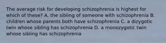 The average risk for developing schizophrenia is highest for which of these? A. the sibling of someone with schizophrenia B. children whose parents both have schizophrenia C. a dizygotic twin whose sibling has schizophrenia D. a monozygotic twin whose sibling has schizophrenia