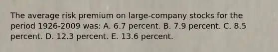 The average risk premium on large-company stocks for the period 1926-2009 was: A. 6.7 percent. B. 7.9 percent. C. 8.5 percent. D. 12.3 percent. E. 13.6 percent.