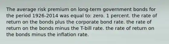 The average risk premium on long-term government bonds for the period 1926-2014 was equal to: zero. 1 percent. the rate of return on the bonds plus the corporate bond rate. the rate of return on the bonds minus the T-bill rate. the rate of return on the bonds minus the inflation rate.