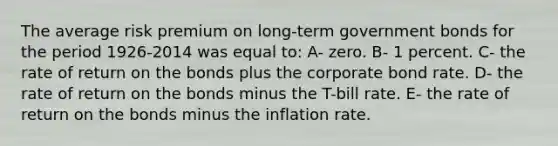 The average risk premium on long-term government bonds for the period 1926-2014 was equal to: A- zero. B- 1 percent. C- the rate of return on the bonds plus the corporate bond rate. D- the rate of return on the bonds minus the T-bill rate. E- the rate of return on the bonds minus the inflation rate.