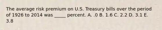 The average risk premium on U.S. Treasury bills over the period of 1926 to 2014 was _____ percent. A. .0 B. 1.6 C. 2.2 D. 3.1 E. 3.8