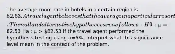 The average room rate in hotels in a certain region is 82.53. A travel agent believes that the average in a particular resort area is more expensive. The null and alternative hypotheses are as follows: H0 : µ =82.53 Ha : µ > 82.53 If the travel agent performed the hypothesis testing using a=5%, interpret what this significance level mean in the context of the problem.