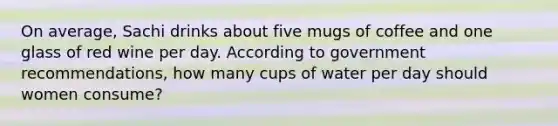 On average, Sachi drinks about five mugs of coffee and one glass of red wine per day. According to government recommendations, how many cups of water per day should women consume?