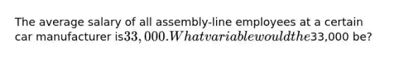 The average salary of all assembly-line employees at a certain car manufacturer is33,000. What variable would the33,000 be?