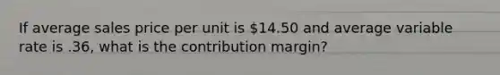 If average sales price per unit is 14.50 and average variable rate is .36, what is the contribution margin?