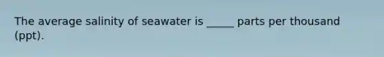 The average salinity of seawater is _____ parts per thousand (ppt).