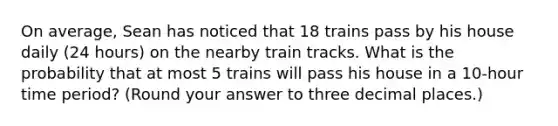 On average, Sean has noticed that 18 trains pass by his house daily (24 hours) on the nearby train tracks. What is the probability that at most 5 trains will pass his house in a 10-hour time period? (Round your answer to three decimal places.)