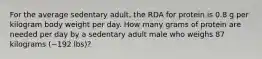 For the average sedentary adult, the RDA for protein is 0.8 g per kilogram body weight per day. How many grams of protein are needed per day by a sedentary adult male who weighs 87 kilograms (~192 lbs)?