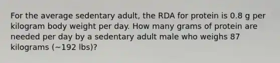 For the average sedentary adult, the RDA for protein is 0.8 g per kilogram body weight per day. How many grams of protein are needed per day by a sedentary adult male who weighs 87 kilograms (~192 lbs)?