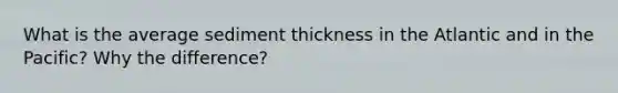 What is the average sediment thickness in the Atlantic and in the Pacific? Why the difference?