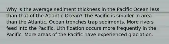 ​Why is the average sediment thickness in the Pacific Ocean less than that of the Atlantic Ocean? ​The Pacific is smaller in area than the Atlantic. Ocean trenches trap sediments. ​More rivers feed into the Pacific. ​Lithification occurs more frequently in the Pacific. ​More areas of the Pacific have experienced glaciation.