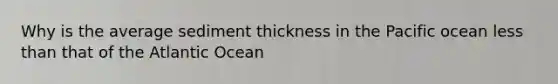 Why is the average sediment thickness in the Pacific ocean less than that of the Atlantic Ocean