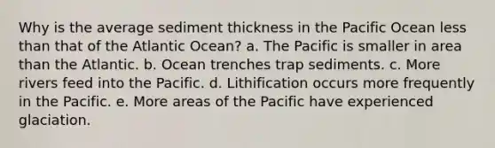 Why is the average sediment thickness in the Pacific Ocean less than that of the Atlantic Ocean? a. The Pacific is smaller in area than the Atlantic. b. Ocean trenches trap sediments. c. More rivers feed into the Pacific. d. Lithification occurs more frequently in the Pacific. e. More areas of the Pacific have experienced glaciation.