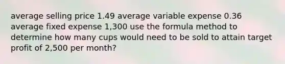 average selling price 1.49 average variable expense 0.36 average fixed expense 1,300 use the formula method to determine how many cups would need to be sold to attain target profit of 2,500 per month?