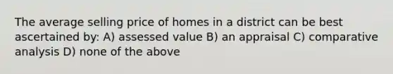 The average selling price of homes in a district can be best ascertained by: A) assessed value B) an appraisal C) comparative analysis D) none of the above