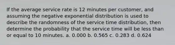 If the average service rate is 12 minutes per customer, and assuming the negative exponential distribution is used to describe the randomness of the service time distribution, then determine the probability that the service time will be less than or equal to 10 minutes. a. 0.000 b. 0.565 c. 0.283 d. 0.624