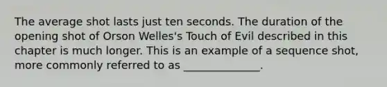 The average shot lasts just ten seconds. The duration of the opening shot of Orson Welles's Touch of Evil described in this chapter is much longer. This is an example of a sequence shot, more commonly referred to as ______________.