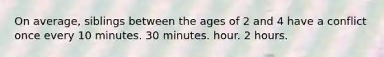 On average, siblings between the ages of 2 and 4 have a conflict once every 10 minutes. 30 minutes. hour. 2 hours.