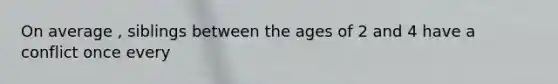On average , siblings between the ages of 2 and 4 have a conflict once every