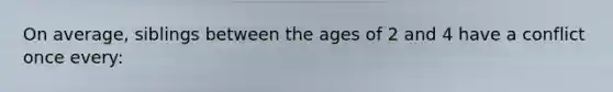 On average, siblings between the ages of 2 and 4 have a conflict once every: