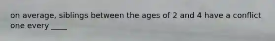 on average, siblings between the ages of 2 and 4 have a conflict one every ____