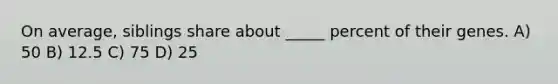 On average, siblings share about _____ percent of their genes. A) 50 B) 12.5 C) 75 D) 25