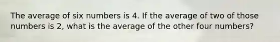 The average of six numbers is 4. If the average of two of those numbers is 2, what is the average of the other four numbers?