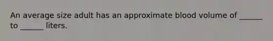 An average size adult has an approximate blood volume of ______ to ______ liters.
