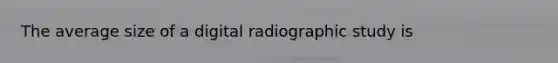 The average size of a digital radiographic study is