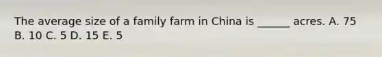 The average size of a family farm in China is ______ acres. A. 75 B. 10 C. 5 D. 15 E. 5